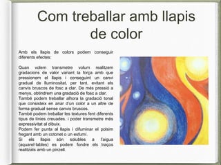 Com treballar amb llapis
de color
Amb els llapis de colors podem conseguir
diferents efectes:
Quan volem transmetre volum realitzem
gradacions de valor variant la força amb que
pressionem el llapis i conseguint un canvi
gradual de lluminositat, per tant, evitant els
canvis bruscos de fosc a clar. De més pressió a
menys, obtindrem una gradació de fosc a clar.
També podem treballar alhora la gradació tonal
que consisteix en anar d’un color a un altre de
forma gradual sense canvis bruscos.
També podem treballar les textures fent diferents
tipus de línies creuades. i poder transmetre més
expressivitat al dibuix.
Podem fer punta al llapis i difuminar el polsim
fregant amb un cotonet o un esfumí.
Si els llapis són solubles a l’aigua
(aquarel·lables) es podem fondre els traços
realitzats amb un pinzell.
 