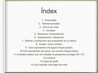 Índex
1. Profunditat
2. Tridimensionalitat
3. Canvis de mida
4. Contacte
5. Separació i transparència
6. Superposició i intersecció
7. Efectes o sensacions que produeixen en un dibuix
8. Aresta i volum cilíndric
9. Com representen els egipcis l'espai pictòric
10.Com representen els grecs i els romans l'espai pictòric
11.4 artistes italians que van treballar la perspectiva al segle XIV i XV
12.Cubisme
13.Llapis de grafit
14.Com treballar amb llapis de color
 