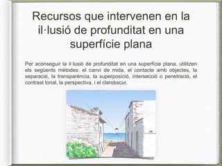 Recursos que intervenen en la
il·lusió de profunditat en una
superfície plana
Per aconseguir la il·lusió de profunditat en una superfície plana, utilitzen
els següents mètodes: el canvi de mida, el contacte amb objectes, la
separació, la transparència, la superposició, intersecció o penetració, el
contrast tonal, la perspectiva, i el clarobscur.
 