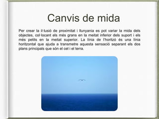 Canvis de mida
Per crear la il·lusió de proximitat i llunyania es pot variar la mida dels
objectes, col·locant els més grans en la meitat inferior dels suport i els
més petits en la meitat superior. La línia de l’horitzó és una línia
horitzontal que ajuda a transmetre aquesta sensació separant els dos
plans principals que són el cel i el terra.
 