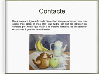 Contacte
Dues formes o figures de mida diferent no sempre expressen que una
estigui més aprop (la més gran) que l’altra, per això les dibuixen en
contacte per indicar que estan a la mateixa distància de l’espectador
encara que tinguin tamanys diferents.
 