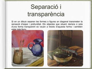 Separació i
transparència
Si en un dibuix separen les formes o figures en diagonal transmeten la
sensació d’espai i profunditat. Els objectes que situem darrera o sota
d’una forma transparent es veuen a través d’aquesta forma i semblen
estar més lluny.
 