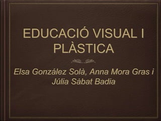 EDUCACIÓ VISUAL I
PLÀSTICA
Elsa González Solà, Anna Mora Gras i
Júlia Sàbat Badia
 