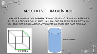 ARESTA I VOLUM CILÍNDRIC
L’ARESTA ÉS LA LÍNIA QUE SORGEIX DE LA INTERSECCIÓ DE DUES SUPERFÍCIES.
SI LES SUPERFÍCIES SÓN PLANES, LA LÍNIA QUE EN RESULTA ÉS RECTA. UN
VOLUM CILÍNDRIC ÉS UNA FIGURA VOLUMÈTRICA RECTA AMB BASE CIRCULAR.
Volum cillindric
 