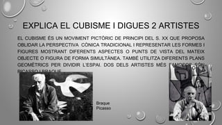 EXPLICA EL CUBISME I DIGUES 2 ARTISTES
EL CUBISME ÉS UN MOVIMENT PICTÒRIC DE PRINCIPI DEL S. XX QUE PROPOSA
OBLIDAR LA PERSPECTIVA CÒNICA TRADICIONAL I REPRESENTAR LES FORMES I
FIGURES MOSTRANT DIFERENTS ASPECTES O PUNTS DE VISTA DEL MATEIX
OBJECTE O FIGURA DE FORMA SIMULTÀNEA. TAMBÉ UTILITZA DIFERENTS PLANS
GEOMÈTRICS PER DIVIDIR L’ESPAI. DOS DELS ARTISTES MÉS FAMOSOS SÓN
PICASSO I BRAQUE.
Braque
Picasso
 