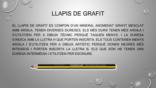 LLAPIS DE GRAFIT
EL LLAPIS DE GRAFIT ES COMPON D’UN MINERAL ANOMENAT GRAFIT MESCLAT
AMB ARGILA. TENEN DIVERSES DURESES, ELS MÉS DURS TENEN MÉS ARGILA I
S’UTILITZEN PER A DIBUIX TÈCNIC PERQUÈ TAQUEN MENYS, I LA DURESA
S’INDICA AMB LA LLETRA H QUE PORTEN INSCRITA. ELS TOUS CONTENEN MENYS
ARGILA I S’UTILITZEN PER A DIBUIX ARTÍSTIC PERQUÈ DONEN NEGRES MÉS
INTENSOS I PORTEN INSCRITA LA LLETRA B. ELS QUE SÓN HB TENEN UNA
DURESA INTERMÈDIA I S’TILITZEN PER ESCRIURE.
 