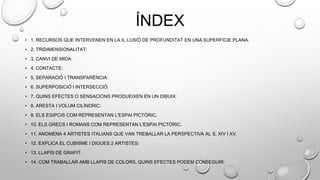 ÍNDEX
• 1. RECURSOS QUE INTERVENEN EN LA IL·LUSIÓ DE PROFUNDITAT EN UNA SUPERFÍCIE PLANA.
• 2. TRIDIMENSIONALITAT:
• 3. CANVI DE MIDA:
• 4. CONTACTE:
• 5. SEPARACIÓ I TRANSPARÈNCIA:
• 6. SUPERPOSICIÓ I INTERSECCIÓ:
• 7. QUINS EFECTES O SENSACIONS PRODUEIXEN EN UN DIBUIX:
• 8. ARESTA I VOLUM CILÍNDRIC:
• 9. ELS EGIPCIS COM REPRESENTAN L'ESPAI PICTÒRIC.
• 10. ELS GRECS I ROMANS COM REPRESENTAN L'ESPAI PICTÒRIC.
• 11. ANOMENA 4 ARTISTES ITALIANS QUE VAN TREBALLAR LA PERSPECTIVA AL S. XIV I XV.
• 12. EXPLICA EL CUBISME I DIGUES 2 ARTISTES:
• 13. LLAPIS DE GRAFIT:
• 14. COM TRABALLAR AMB LLAPIS DE COLORS, QUINS EFECTES PODEM CONSEGUIR:
 