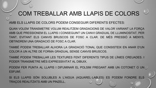 COM TREBALLAR AMB LLAPIS DE COLORS
AMB ELS LLAPIS DE COLORS PODEM CONSEGUIR DIFERENTS EFECTES:
QUAN VOLEM TRANSMETRE VOLUM REALITZEM GRADACIONS DE VALOR VARIANT LA FORÇA
AMB QUE PRESSIONEM EL LLAPIS I CONSEGUINT UN CANVI GRADUAL DE LLUMINOSITAT, PER
TANT, EVITANT ELS CANVIS BRUSCOS DE FOSC A CLAR. DE MÉS PRESSIÓ A MENYS,
OBTINDREM UNA GRADACIÓ DE FOSC A CLAR.
TAMBÉ PODEM TREBALLAR ALHORA LA GRADACIÓ TONAL QUE CONSISTEIX EN ANAR D’UN
COLOR A UN ALTRE DE FORMA GRADUAL SENSE CANVIS BRUSCOS.
TAMBÉ PODEM TREBALLAR LES TEXTURES FENT DIFERENTS TIPUS DE LÍNIES CREUADES. I
PODER TRANSMETRE MÉS EXPRESSIVITAT AL DIBUIX.
PODEM FER PUNTA AL LLAPIS I DIFUMINAR EL POLSIM FREGANT AMB UN COTONET O UN
ESFUMÍ.
SI ELS LLAPIS SÓN SOLUBLES A L’AIGUA (AQUAREL·LABLES) ES PODEM FONDRE ELS
TRAÇOS REALITZATS AMB UN PINZELL.
 