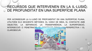 RECURSOS QUE INTERVENEN EN LA IL·LUSIÓ
DE PROFUNDITAT EN UNA SUPERFÍCIE PLANA
PER ACONSEGUIR LA IL·LUSIÓ DE PROFUNDITAT EN UNA SUPERFÍCIE PLANA,
UTILITZEM ELS SEGÜENTS MÈTODES: EL CANVI DE MIDA, EL CONTACTE AMB
OBJECTES, LA SEPARACIÓ, LA TRANSPARÈNCIA, LA SUPERPOSICIÓ,
INTERSECCIÓ O PENETRACIÓ, EL CONTRAST TONAL, LA PERSPECTIVA I EL
CLAROBSCUR.
 