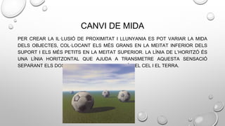 CANVI DE MIDA
PER CREAR LA IL·LUSIÓ DE PROXIMITAT I LLUNYANIA ES POT VARIAR LA MIDA
DELS OBJECTES, COL·LOCANT ELS MÉS GRANS EN LA MEITAT INFERIOR DELS
SUPORT I ELS MÉS PETITS EN LA MEITAT SUPERIOR. LA LÍNIA DE L’HORITZÓ ÉS
UNA LÍNIA HORITZONTAL QUE AJUDA A TRANSMETRE AQUESTA SENSACIÓ
SEPARANT ELS DOS PLANS PRINCIPALS QUE SÓN EL CEL I EL TERRA.
 