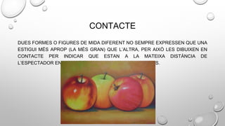 CONTACTE
DUES FORMES O FIGURES DE MIDA DIFERENT NO SEMPRE EXPRESSEN QUE UNA
ESTIGUI MÉS APROP (LA MÉS GRAN) QUE L’ALTRA, PER AIXÒ LES DIBUIXEN EN
CONTACTE PER INDICAR QUE ESTAN A LA MATEIXA DISTÀNCIA DE
L’ESPECTADOR ENCARA QUE TINGUIN TAMANYS DIFERENTS.
 