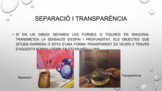 SEPARACIÓ I TRANSPARÈNCIA
• SI EN UN DIBUIX SEPAREN LES FORMES O FIGURES EN DIAGONAL
TRANSMETEN LA SENSACIÓ D’ESPAI I PROFUNDITAT. ELS OBJECTES QUE
SITUEM DARRERA O SOTA D’UNA FORMA TRANSPARENT ES VEUEN A TRAVÉS
D’AQUESTA FORMA I SEMBLEN ESTAR MÉS LLUNY.
Transparència
Separació
 