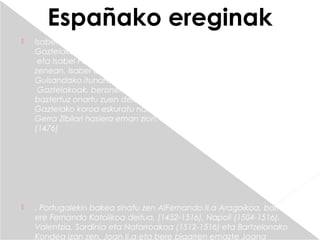 Españako ereginak
   Isabel I.a Gaztelakoa, baita ere Isabel Katolikoa deitua, (1451-1504) 
    Gaztelako erregina izan zen 1474tik 1504ra. Joan II.a Gaztelakoaen
     eta Isabel Portugalgoarenalaba zen. Bere anaia Alfontso hil
    zenean, Isabel Gaztelakoa koroaren jaraunsle izendatu zuten,
    Guisandako itunaren bidez (1468). Erreginaren anaiorde Henrike IV.a
     Gaztelakoak, beronen alaba Joana Beltranejaren eskubidea
    baztertuz onartu zuen delako itun hori. Baina, Joana Beltranejak
    Gaztelako koroa eskuratu nahi zuenez, Portugalen laguntzarekin
    Gerra Zibilari hasiera eman zion. Isabelen aldekoek garaitu ondoren
    (1476)




   . Portugalekin bakea sinatu zen AlFernando II.a Aragoikoa, baita
    ere Fernando Katolikoa deitua, (1452-1516), Napoli (1504-1516), 
    Valentzia, Sardinia eta Nafarroakoa (1512-1516) eta Bartzelonako
    Kondea izan zen. Joan II.a eta bere bigarren emazte Joana
 
