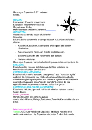 Gaur egun Espainian 8.111 udalerri
daude.
MUGAK:
Iparraldean: Frantzia eta Andorra.
Ekialdean: Mediterraneo itsasoa
Hegoaldean: Afrika.
Mendebaldean:Ozeano Atlantikoa
HIZKUNTZA:
Gaztelania da estatu osoan ofiziala den
hizkuntza
bakarra,baina autonomia erkidego batzuek hizkuntza koofizialak
dituzte:
- Katalana:Katalunian,Valentziako erkidegoak eta Balear
uharteetan.
- Aranera:Arango haranean (Lleida eta Katalunia).
- Euskara:Euskadin eta Nafarroako zati batean.
- Galiziera:Galizian.
Gaur egun,Espainia,munduko bederatzigarren indar ekonomikoa da.
ERLIJIOA:
Estatuko erlijio nagusia katolizismoa da.Eliza katolikoa da
konstituzioa aipatzen den bakarra.
ESPAINIAKO LURRALDEA:
Espainiako lurraldera sartzeko “pasaportea” edo “nortazun agiria”
erabiliko da. Egonaldia hiru hilabetekoa baino laburragoa bada,
nahikoa izango da pasaportea edo nortazun ageria edukitzea,baina
egondi hori luzeagoa bada “egoitzi-txartela” beharko da eta
egonaldiaren iraupeneren araberako balioa izango du.
ESPAINIARA HELTZEKO GARRAIOAK:
Espainiara heltzeko garraiok hainba dira,horien hartean honako
hauek daude.
Aireko garraioak:
Honako lekuetan aireportu nagusiak
daude:Madril,Palma,Malaga,Bartzelona,Tenerife,Kanaria Handia eta
Bilbo.
Lehorreko garraioak:
Trenak:AVE (Alta Velocidad Española) abiadura handiko tren
zerbitzuak eskatzen ditu Espainian eta laster Euskal Autonomia
 