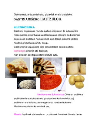 Oso famatua da,antzinako gizakiek eraiki zutelako.
SantiMaMiñeko Haitzuloa
GASTRONOMIA:
Gastromi Espainiarra mundu guztian ezagutzen da sukaldaritza
modernoaren esker,baina sukaldaritza oso ezaguna da,Espainiak
trustek oso bisitatuko herrialde beti izan delako.Gainera kalitate
handiko produktuak aurkitu ditugu.
Gastronomia Espainiarra bere eskualdetatik bereizi daiteke:
Iparraldean:arrainak eta itsaskiak.
Han pintxoak edo tapak jateko ohitura dute.
Mediterraneo Sukaldaritza:Olioaren erabilera
erabiltzen da eta tomatea eta patata(Amerikatik etorritakoa)
erabileran ere bai:arrozak ere garrantzi handia dauka eta
Mediterraneo-itsasoko arrainak ere.
Meseta:Lapikoak eta txerriaren produktuak famatuak dira eta beste
 