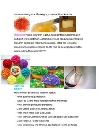 batzuk ere bai:gaztai Mantxegoa,azafrana,Alkarriko eztia.
Hegoaldea:Arabe-kilturaren legatua sukaldaritzan nabarmentzen
da,batez ere reposterian.Gazpatxoa ere oso ezaguna da.Amaitzeko
ardoaren garrantzia nabarmenduta dago, batez ere Errioxako
ardoa,mundu guztian ezaguna da,eta nork ez du ezagutzen tortilla
patata edo tortilla espainola???
NON LO
EGIN?
Hona hemen Espainiako hotel on batzuk:
-Alma Barcelona(Bartzelona)
- Seasi de Grand Hotel Residencia(Mas Palomas)
-Hotel primero primavera(Barcelona)
-Gran Serola Sales de Llierca(Girona)
-Finca Prats Hotel Golf Spa(Leida)
-Hotel Mariua Carmen Cristina San Sebastian(San Sebastian)
-Gran Hotel La Perla(Pamplona)
-Hotel Botanico & The Oriental spa Garden(Puerto de Cruz)
 