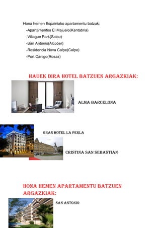 Hona hemen Espainiako apartamentu batzuk:
-Apartamentos El Majuelo(Kantabria)
-Villague Park(Salou)
-San Antonio(Alcober)
-Residencia Nova Calpe(Calpe)
-Port Canigo(Rosas)
Hauek dira Hotel batzuen argazkiak:
alMa barCelona
gran Hotel la perla
CriStina San SebaStian
Hona HeMen apartaMentu batzuen
argazkiak:
San antonio
 