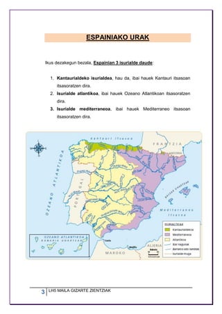 3 LH5 MAILA GIZARTE ZIENTZIAK
ESPAINIAKO URAK
Ikus dezakegun bezala, Espainian 3 isurialde daude:
1. Kantaurialdeko isurialdea, hau da, ibai hauek Kantauri itsasoan
itsasoratzen dira.
2. Isurialde atlantikoa, ibai hauek Ozeano Atlantikoan itsasoratzen
dira.
3. Isurialde mediterraneoa, ibai hauek Mediterraneo itsasoan
itsasoratzen dira.
 