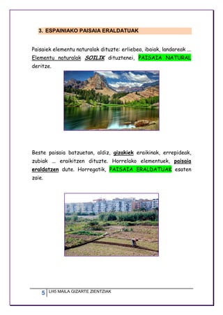 5 LH5 MAILA GIZARTE ZIENTZIAK
3. ESPAINIAKO PAISAIA ERALDATUAK
Paisaiek elementu naturalak dituzte: erliebea, ibaiak, landareak ...
Elementu naturalak SOILIK dituztenei, PAISAIA NATURAL
deritze.
Beste paisaia batzuetan, aldiz, gizakiek eraikinak, errepideak,
zubiak ... eraikitzen dituzte. Horrelako elementuek, paisaia
eraldatzen dute. Horregatik, PAISAIA ERALDATUAK esaten
zaie.
 