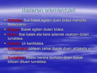 Ibaiaren elementuak
 Ibilbidea: Ibai batek egiten duen bidea menditik
  itsasoraino
 Ibilgua: Ibaiek egiten duten bidea.
 Arroa: Ibai batek eta bere adarrek osatzen duten
  lurraldea.
 Emaria: Ur kantitatea.
 Erregimena: Urtean zehar ibaiak duen aldaketa ur
  kantitatean.
 Isurialdea: Itsaso berera isurtzen diren ibaiak
  biltzen dituen lurraldea.
 