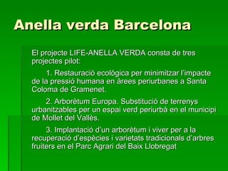 Anella verda Barcelona El projecte LIFE-ANELLA VERDA consta de tres projectes pilot: 1. Restauració ecològica per minimitzar l’impacte de la pressió humana en àrees periurbanes a Santa Coloma de Gramenet. 2. Arborètum Europa. Substitució de terrenys urbanitzables per un espai verd periurbà en el municipi de Mollet del Vallès. 3. Implantació d’un arborètum i viver per a la recuperació d’espècies i varietats tradicionals d’arbres fruiters en el Parc Agrari del Baix Llobregat 