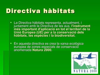 Directiva hàbitats La Directiva hàbitats representa, actualment, i juntament amb la Directiva de les aus,   l'instrument més important d'aplicació en tot el territori de la Unió Europea   (UE) per a la conservació dels hàbitats, les espècies i la biodiversitat.   En aquesta directiva es crea la xarxa ecològica europea de zones especials de conservació anomenada  Natura 2000 .   