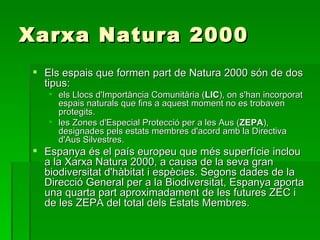 Xarxa Natura 2000 Els espais que formen part de Natura 2000 són de dos tipus: els Llocs d'Importància Comunitària ( LIC ), on s'han incorporat espais naturals que fins a aquest moment no es trobaven protegits. les Zones d'Especial Protecció per a les Aus ( ZEPA ), designades pels estats membres d'acord amb la Directiva d'Aus Silvestres. Espanya és el país europeu que més superfície inclou a la Xarxa Natura 2000, a causa de la seva gran biodiversitat d'hàbitat i espècies. Segons dades de la Direcció General per a la Biodiversitat, Espanya aporta una quarta part aproximadament de les futures ZEC i de les ZEPA del total dels Estats Membres.  