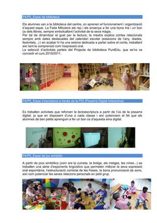 P4/P5_Espai de biblioteca
Els alumnes van a la biblioteca del centre, on aprenen el funcionament i organització
d’aquest espai. La Fada Milcolors els rep i els ensenya a fer una bona tria i un bon
ús dels llibres, sempre embolcallant l’activitat de la seva màgia.
Per tal de dinamitzar el gust per la lectura, la mestra explica contes relacionats
sempre amb dates destacades del calendari escolar (estacions de l’any, diades,
festivitats...) i en acabar hi ha una estona dedicada a parlar sobre el conte, treballant
així tant la comprensió com l’expressió oral.
La selecció d’activitats parteix del Projecte de bibilioteca PuntEdu, que se’ns va
concedir el curs 2010/2011.
P4/P5_Espai d’escriptura a través de la PDI (Pissarra Digital Interactiva)
Es treballen activitats que reforcen la lectoescriptura a partir de l’ús de la pissarra
digital, ja que en disposem d’una a cada classe i així potenciem el fet que els
alumnes de ben petits aprenguin a fer un bon ús d’aquesta eina digital.
P4/P5_Espai de joc simbòlic
A partir de jocs simbòlics (com ara la cuineta, la botiga, els metges, les nines...) es
treballen una sèrie d’exponents lingüístics que permeten millorar la seva expressió
oral espontània, l’estructuració correcta de les frases, la bona pronunciació de sons,
així com potenciar les seves relacions personals en petit grup.
 
