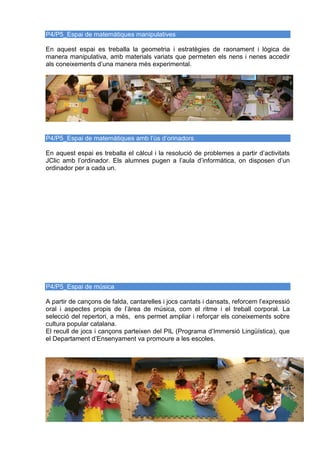 P4/P5_Espai de matemàtiques manipulatives
En aquest espai es treballa la geometria i estratègies de raonament i lògica de
manera manipulativa, amb materials variats que permeten els nens i nenes accedir
als coneixements d’una manera més experimental.
P4/P5_Espai de matemàtiques amb l’ús d’orinadors
En aquest espai es treballa el càlcul i la resolució de problemes a partir d’activitats
JClic amb l’ordinador. Els alumnes pugen a l’aula d’informàtica, on disposen d’un
ordinador per a cada un.
P4/P5_Espai de música
A partir de cançons de falda, cantarelles i jocs cantats i dansats, reforcem l’expressió
oral i aspectes propis de l’àrea de música, com el ritme i el treball corporal. La
selecció del repertori, a més, ens permet ampliar i reforçar els coneixements sobre
cultura popular catalana.
El recull de jocs i cançons parteixen del PIL (Programa d’Immersió Lingüística), que
el Departament d’Ensenyament va promoure a les escoles.
 