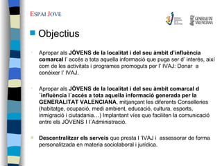 Apropar als  JÓVENS de la localitat i del seu àmbit d’influència comarcal  l’ accés a tota aquella informació que puga ser d’ interés, així com de les activitats i programes promoguts per l’ IVAJ: Donar  a conéixer l’ IVAJ. Apropar als  JÓVENS de la localitat i del seu àmbit comarcal d´influència l´accés a tota aquella informació generada per la GENERALITAT VALENCIANA , mitjançant les diferents Conselleries (habitatge, ocupació, medi ambient, educació, cultura, esports,  inmigració i ciutadania…) Implantant víes que faciliten la comunicació entre els JÓVENS I l´Administració. Descentralitzar els serveis  que presta l ‘IVAJ i  assessorar de forma personalitzada en materia sociolaboral i jurídica. E SPAI  J OVE   Objectius 