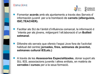 E SPAI  J OVE Fomentar  acords  amb els ajuntaments a través des Serveis d’ información juvenil  per a la tramitació de  carnets (alberguista, ISIC,TEACHER). Facilitar als SIJ de l’àmbit d’influència comarcal, la informació d´interés per als jóvens, mitjançant l´ell.laboració d´un  Butlletí setmanal . Difondre els serveis que ofereix l’espai Jove fora de l’activitat habitual del centre(  jornades, fires, setmanes de joventut, setmanes cultural IES,etc.) A través de les  Assessories Especialitzades , donar suport als SIJ, IES, associacions juvenils i altres entitats, en matèria de  xerrades i cursos  per a la seua formació. 