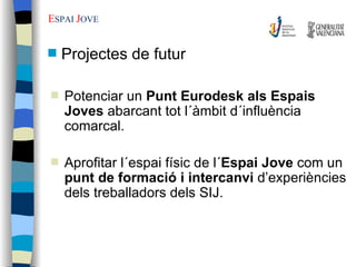 E SPAI  J OVE Potenciar un  Punt Eurodesk als Espais Joves  abarcant tot l´àmbit d´influència comarcal. Aprofitar l´espai físic de l´ Espai Jove  com un  punt de formació i intercanvi  d’experiències dels treballadors dels SIJ. Projectes de futur 