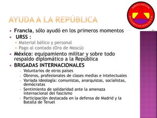  Francia, sólo ayudó en los primeros momentos
 URSS :
 Material bélico y personal
 Pago al contado (Oro de Moscú)
 México: equipamiento militar y sobre todo
respaldo diplomático a la República
 BRIGADAS INTERNACIONALES
 Voluntarios de otros países
 Obreros, profesionales de clases medias e intelectuales
 Variada ideología: comunistas, anarquistas, socialistas,
demócratas
 Sentimiento de solidaridad ante la amenaza
internacional del fascismo
 Participación destacada en la defensa de Madrid y la
Batalla de Teruel
 