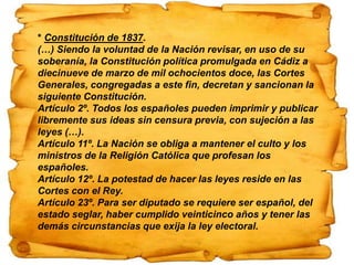 * Constitución de 1837.
(…) Siendo la voluntad de la Nación revisar, en uso de su
soberanía, la Constitución política promulgada en Cádiz a
diecinueve de marzo de mil ochocientos doce, las Cortes
Generales, congregadas a este fin, decretan y sancionan la
siguiente Constitución.
Artículo 2º. Todos los españoles pueden imprimir y publicar
libremente sus ideas sin censura previa, con sujeción a las
leyes (…).
Artículo 11º. La Nación se obliga a mantener el culto y los
ministros de la Religión Católica que profesan los
españoles.
Artículo 12º. La potestad de hacer las leyes reside en las
Cortes con el Rey.
Artículo 23º. Para ser diputado se requiere ser español, del
estado seglar, haber cumplido veinticinco años y tener las
demás circunstancias que exija la ley electoral.
 