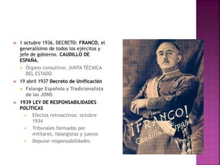  1 octubre 1936, DECRETO: FRANCO, el
generalísimo de todos los ejércitos y
jefe de gobierno. CAUDILLO DE
ESPAÑA.
 Órgano consultivo: JUNTA TÉCNICA
DEL ESTADO
 19 abril 1937 Decreto de Unificación
 Falange Española y Tradicionalista
de las JONS
 1939 LEY DE RESPONSABILIDADES
POLÍTICAS
 Efectos retroactivos: octubre
1934
 Tribunales formados por
militares, falangistas y jueces
 Depurar responsabilidades
 