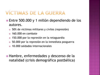  Entre 500.000 y 1 millón dependiendo de los
autores.
 50% de victimas militares y civiles (represión)
 160.000 en combate
 150.000 por la represión en la retaguardia
 50.000 por la represión en la inmediata posguerra
 10.000 soldados internacionales
 Hambre, enfermedades y descenso de la
natalidad (crisis demográfica postbélica)
 