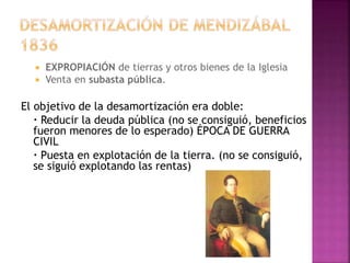  EXPROPIACIÓN de tierras y otros bienes de la Iglesia
 Venta en subasta pública.
El objetivo de la desamortización era doble:
· Reducir la deuda pública (no se consiguió, beneficios
fueron menores de lo esperado) ÉPOCA DE GUERRA
CIVIL
· Puesta en explotación de la tierra. (no se consiguió,
se siguió explotando las rentas)
 