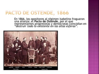 En 1866, los opositores al régimen isabelino fraguaron
una alianza: el Pacto de Ostende, por el que
representantes progresistas y demócratas coincidían en
“destruir todo lo existente en las altas esferas”.
 