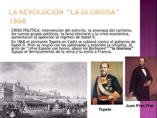 CRISIS POLÍTICA: intervención del ejército, la amenaza del carlismo,
los nuevos grupos políticos, la farsa electoral y la crisis económica,
aumentaron la oposición al régimen de Isabel II.
En 1868 el almirante Topete en Cádiz se sublevó contra el gobierno de
Isabel II. Prim se reunió con los sublevados y extendió la revuelta. Al
grito de “¡Viva España con honra; abajo los Borbones!” “la Gloriosa”
supuso el derrocamiento de la reina y su exilio a Francia.
Juan Prim Prat
Topete
 
