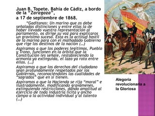 Juan B. Topete. Bahía de Cádiz, a bordo
de la “Zaragoza”,
a 17 de septiembre de 1868.
“Gaditanos: Un marino que os debe
señaladas distinciones y entre ellas la de
haber llevado vuestra representación al
parlamento, os dirige su voz para explicaros
un gravísimo suceso. Ésta es la actitud hostil
de la marina para con el malhadado Gobierno
que rige los destinos de la nación (…)
Aspiramos a que los poderes legítimos, Pueblo
y Trono, funcionen en la órbita que la
Constitución les señale, restableciendo la
armonía ya extinguida, el lazo ya roto entre
ellos. (…)
Aspiramos a que los derechos del ciudadano
sean profundamente respetados por los
Gobiernos, reconociéndoles las cualidades de
“sagrados” que en sí tienen.
Aspiramos a que la Hacienda se rija “moral” e
ilustradamente, modificando gravámenes,
extinguiendo restricciones, dando amplitud al
ejercicio de toda industria lícita y ancho
campo a la actividad individual y al talento
(…)
Alegoría
revolucionaria a
la Gloriosa
 