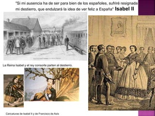 "Si mi ausencia ha de ser para bien de los españoles, sufriré resignada
mi destierro, que endulzará la idea de ver feliz a España" Isabel II
La Reina Isabel y el rey consorte parten al destierro.
Caricaturas de Isabel II y de Francisco de Asís
 