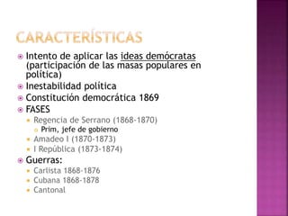  Intento de aplicar las ideas demócratas
(participación de las masas populares en
política)
 Inestabilidad política
 Constitución democrática 1869
 FASES
 Regencia de Serrano (1868-1870)
 Prim, jefe de gobierno
 Amadeo I (1870-1873)
 I República (1873-1874)
 Guerras:
 Carlista 1868-1876
 Cubana 1868-1878
 Cantonal
 