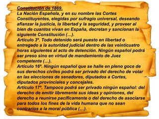 Constitución de 1869.
La Nación Española, y en su nombre las Cortes
Constituyentes, elegidas por sufragio universal, deseando
afianzar la justicia, la libertad y la seguridad, y proveer al
bien de cuantos vivan en España, decretan y sancionan la
siguiente Constitución (…).
Artículo 3º. Todo detenido será puesto en libertad o
entregado a la autoridad judicial dentro de las veinticuatro
horas siguientes al acto de detención. Ningún español podrá
ser preso sino en virtud de mandamiento de Juez
competente (…).
Artículo 16º. Ningún español que se halle en pleno goce de
sus derechos civiles podrá ser privado del derecho de votar
en las elecciones de senadores, diputados a Cortes,
diputados provinciales y concejales.
Artículo 17º. Tampoco podrá ser privado ningún español: del
derecho de emitir libremente sus ideas y opiniones, del
derecho a reunirse pacíficamente o del derecho de asociarse
para todos los fines de la vida humana que no sean
contrarios a la moral pública (…).
 