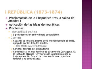  Proclamación de la I República tras la salida de
Amadeo I
 Aplicación de las ideas democráticas
 Problemas:
 Inestabilidad política
 5 presidentes en año y medio de gobierno
 Guerras:
 Cubana: se inicia la guerra de la independencia de cuba,
apoyada por los Estados Unidos.
 José Martí, Nuestra América
 Carlista: rebrote del absolutismo
 Cantonalista: el más famoso es el canto de Cartagena. Es
la lucha de algunos territorios de la península por su
independencia. Buscan la creación de una república
federal y no centralizada.
 