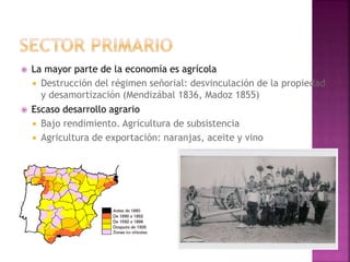  La mayor parte de la economía es agrícola
 Destrucción del régimen señorial: desvinculación de la propiedad
y desamortización (Mendizábal 1836, Madoz 1855)
 Escaso desarrollo agrario
 Bajo rendimiento. Agricultura de subsistencia
 Agricultura de exportación: naranjas, aceite y vino
 