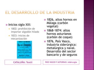 CATALUÑA: Textil
 Inicios siglo XIX:
 1802: prohibición de
importar algodón hilado
 1833: inicios de
mecanización
PAÍS VASCO Y ASTURIAS: siderurgia
 1826, altos hornos en
Málaga (carbón
vegetal)
 1868-1874: altos
hornos asturianos
(carbón de coque)
 1876, País Vasco,
industria siderúrgica:
metalúrgica y naval.
Desarrollo del sector
bancario y de seguros
 