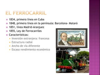  1834, primera línea en Cuba
 1848, primera línea en la península: Barcelona- Mataró
 1851, línea Madrid-Aranjuez
 1855, Ley de Ferrocarriles
 Características:
 Inversión extranjera: francesa
 Estructura radial
 Ancho de vía diferente
 Escaso rendimiento económico
 