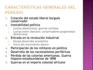 1. Creación del estado liberal burgués
conservador
2. Inestabilidad política
1. Luchas absolutistas: guerras carlistas
2. Luchas entre liberales: conservadores-progresistas-
demócratas
3. Entrada en la revolución industrial
1. Escaso desarrollo económico
2. Inicio del movimiento obrero
4. Participación de los militares en política
5. Desarrollo de los nacionalismos periféricos
6. Pérdida de las colonias americanas. Guerra
hispano-estadounidense de 1898
7. Guerras en el imperio colonial africano
 