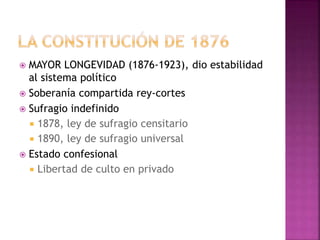  MAYOR LONGEVIDAD (1876-1923), dio estabilidad
al sistema político
 Soberanía compartida rey-cortes
 Sufragio indefinido
 1878, ley de sufragio censitario
 1890, ley de sufragio universal
 Estado confesional
 Libertad de culto en privado
 