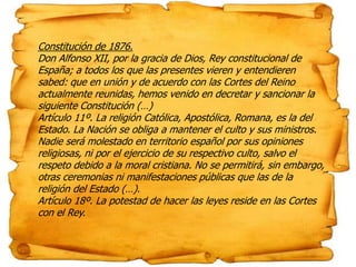 Constitución de 1876.
Don Alfonso XII, por la gracia de Dios, Rey constitucional de
España; a todos los que las presentes vieren y entendieren
sabed: que en unión y de acuerdo con las Cortes del Reino
actualmente reunidas, hemos venido en decretar y sancionar la
siguiente Constitución (…)
Artículo 11º. La religión Católica, Apostólica, Romana, es la del
Estado. La Nación se obliga a mantener el culto y sus ministros.
Nadie será molestado en territorio español por sus opiniones
religiosas, ni por el ejercicio de su respectivo culto, salvo el
respeto debido a la moral cristiana. No se permitirá, sin embargo,
otras ceremonias ni manifestaciones públicas que las de la
religión del Estado (…).
Artículo 18º. La potestad de hacer las leyes reside en las Cortes
con el Rey.
 